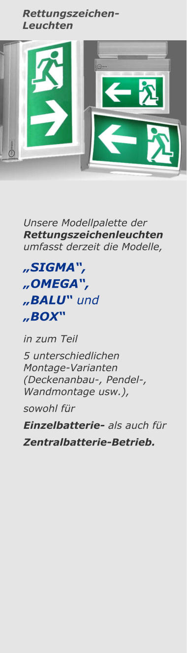 Rettungszeichen-Leuchten Unsere Modellpalette der  Rettungszeichenleuchten umfasst derzeit die Modelle, „SIGMA“, „OMEGA“, „BALU“ und „BOX“ in zum Teil 5 unterschiedlichen  Montage-Varianten (Deckenanbau-, Pendel-, Wandmontage usw.),  sowohl für Einzelbatterie- als auch für Zentralbatterie-Betrieb.